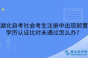 湖北自考社會考生注冊中出現(xiàn)前置學(xué)歷認(rèn)證比對未通過怎么辦？