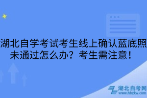 湖北自學(xué)考試考生線上確認(rèn)藍(lán)底照未通過怎么辦？考生需注意！