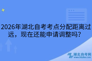 2026年湖北自考考點分配距離過遠，現(xiàn)在還能申請調(diào)整嗎？