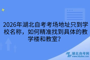 2026年湖北自考考場地址只到學校名稱，如何精準找到具體的教學樓和教室？