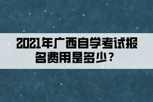 2021年廣西自學(xué)考試報名費(fèi)用是多少？