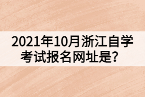 2021年10月浙江自學(xué)考試報名網(wǎng)址是？
