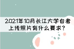2021年10月長江大學(xué)自考上傳照片有什么要求? 2021年10月長江大學(xué)自考上傳照片有什么要求?