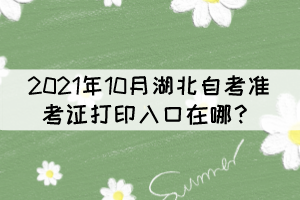 2021年10月湖北自考準(zhǔn)考證打印入口在哪? 2021年10月湖北自考準(zhǔn)考證打印入口在哪?