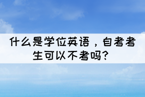 什么是學(xué)位英語(yǔ),自考考生可以不考嗎? 什么是學(xué)位英語(yǔ),自考考生可以不考嗎?