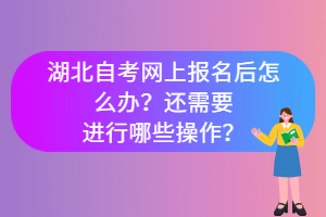 湖北自考網上報名后怎么辦?還需要進行哪些操作? 湖北自考網上報名后怎么辦?還需要進行哪些操作?