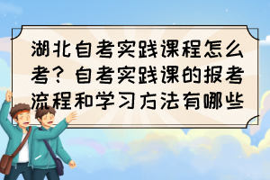 湖北自考實踐課程怎么考?自考實踐課的報考流程和學(xué)習(xí)方法有哪些? 湖北自考實踐課程怎么考?自考實踐課的報考流程和學(xué)習(xí)方法有哪些?