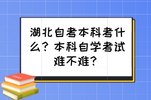 湖北自考本科考什么?本科自學(xué)考試難不難? 湖北自考本科考什么?本科自學(xué)考試難不難?