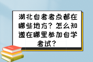 湖北自考考點(diǎn)都在哪些地方？怎么知道在哪里參加自學(xué)考試？