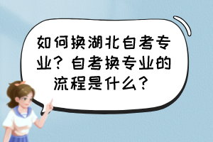 如何換湖北自考專業(yè)？自考換專業(yè)的流程是什么？