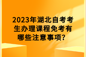 2023年湖北自考考生辦理課程免考有哪些注意事項(xiàng)？