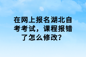 在網(wǎng)上報名湖北自考考試，課程報錯了怎么修改？