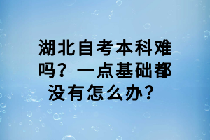 湖北自考本科難嗎？一點(diǎn)基礎(chǔ)都沒(méi)有怎么辦？