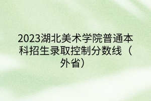 2023湖北美術(shù)學(xué)院普通本科招生錄取控制分?jǐn)?shù)線(xiàn)（外省）