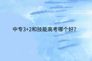 中專3+2和技能高考哪個好? 中專3+2和技能高考哪個好?