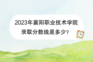2023年襄陽職業(yè)技術(shù)學(xué)院錄取分?jǐn)?shù)線是多少？