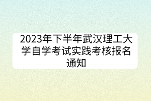 2023年下半年武漢理工大學(xué)自學(xué)考試實踐考核報名通知