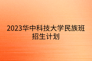 2023華中科技大學(xué)民族班招生計劃 2023華中科技大學(xué)民族班招生計劃
