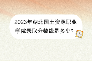 2023年湖北國(guó)土資源職業(yè)學(xué)院錄取分?jǐn)?shù)線是多少？