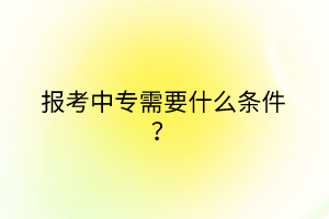 報考中專需要什么條件? 報考中專需要什么條件?
