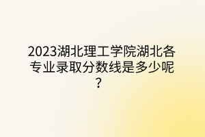 2023湖北理工學院湖北各專業(yè)錄取分數線是多少呢？