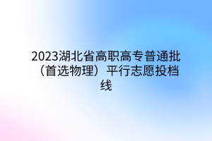 2023湖北省高職高專(zhuān)普通批（首選物理）平行志愿投檔線(xiàn)