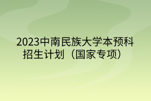 2023中南民族大學(xué)本預(yù)科招生計劃（國家專項(xiàng)）