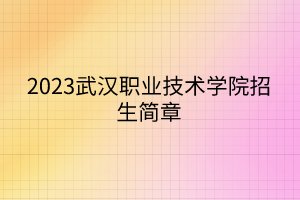 2023武漢職業(yè)技術學院招生簡章 2023武漢職業(yè)技術學院招生簡章