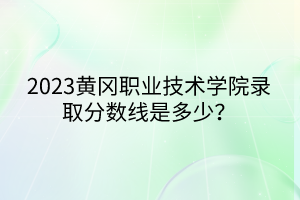 2023黃岡職業(yè)技術學院錄取分數線是多少？