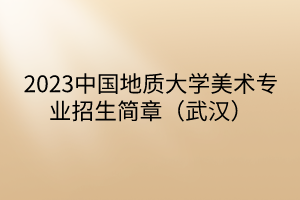 2023中國地質(zhì)大學(xué)美術(shù)專業(yè)招生簡章（武漢）