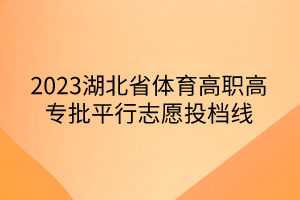 2023湖北省體育高職高專批平行志愿投檔線 2023湖北省體育高職高專批平行志愿投檔線
