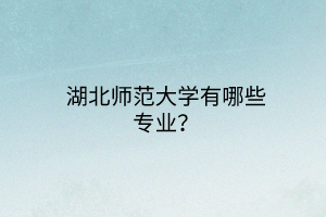 湖北師范大學(xué)有哪些專業(yè)? 湖北師范大學(xué)有哪些專業(yè)?