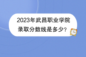 2023年武昌職業(yè)學院錄取分數(shù)線是多少？