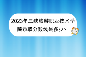 2023年三峽旅游職業(yè)技術(shù)學(xué)院錄取分?jǐn)?shù)線是多少? 2023年三峽旅游職業(yè)技術(shù)學(xué)院錄取分?jǐn)?shù)線是多少?