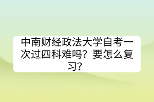 中南財(cái)經(jīng)政法大學(xué)自考一次過(guò)四科難嗎？要怎么復(fù)習(xí)？