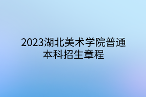 2023湖北美術學院普通本科招生章程