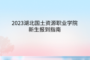2023湖北國(guó)土資源職業(yè)學(xué)院新生報(bào)到指南 2023湖北國(guó)土資源職業(yè)學(xué)院新生報(bào)到指南
