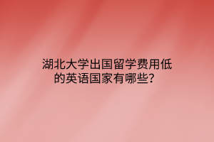 湖北大學出國留學費用低的英語國家有哪些? 湖北大學出國留學費用低的英語國家有哪些?