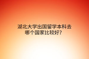 湖北大學出國留學本科去哪個國家比較好? 湖北大學出國留學本科去哪個國家比較好?