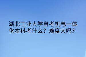 湖北工業(yè)大學(xué)自考機(jī)電一體化本科考什么？難度大嗎？