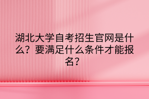 湖北大學(xué)自考招生官網(wǎng)是什么？要滿足什么條件才能報名？
