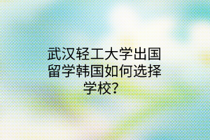 武漢輕工大學出國留學韓國如何選擇學校？
