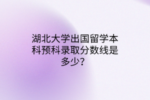 湖北大學(xué)出國留學(xué)本科預(yù)科錄取分?jǐn)?shù)線是多少？
