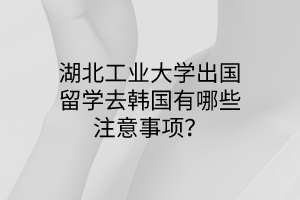湖北工業(yè)大學出國留學去韓國有哪些注意事項? 湖北工業(yè)大學出國留學去韓國有哪些注意事項?