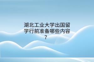 湖北工業(yè)大學(xué)出國留學(xué)行前準(zhǔn)備哪些內(nèi)容？