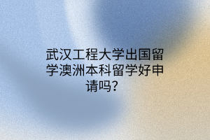 武漢工程大學出國留學澳洲本科留學好申請嗎？