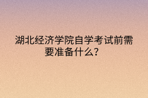 湖北經濟學院自學考試前需要準備什么？