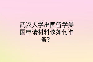 武漢大學(xué)出國留學(xué)美國申請材料該如何準(zhǔn)備？