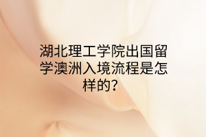 湖北理工學(xué)院出國留學(xué)澳洲入境流程是怎樣的? 湖北理工學(xué)院出國留學(xué)澳洲入境流程是怎樣的?