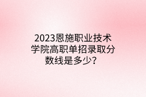 2023恩施職業(yè)技術(shù)學(xué)院高職單招錄取分?jǐn)?shù)線(xiàn)是多少? 2023恩施職業(yè)技術(shù)學(xué)院高職單招錄取分?jǐn)?shù)線(xiàn)是多少?